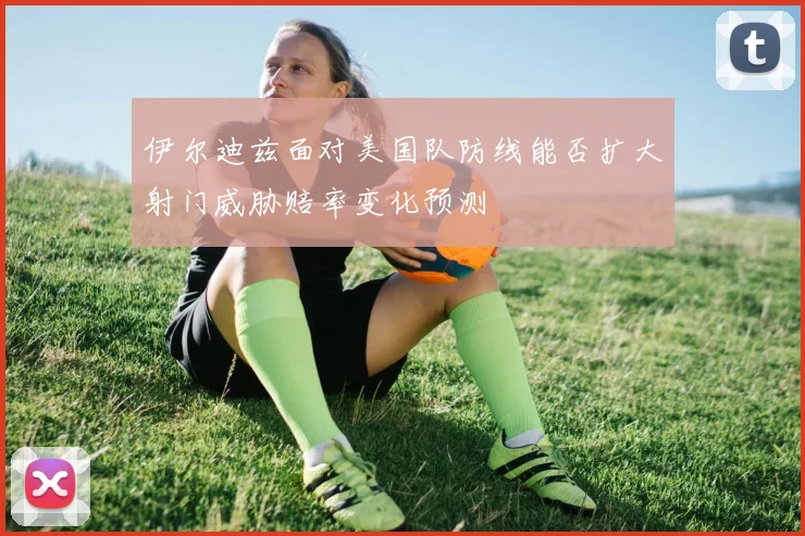 伊尔迪兹面对美国队防线能否扩大射门威胁赔率变化预测