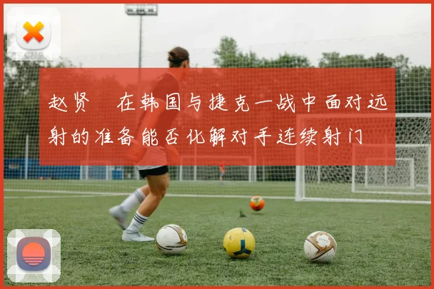 赵贤祐在韩国与捷克一战中面对远射的准备能否化解对手连续射门
