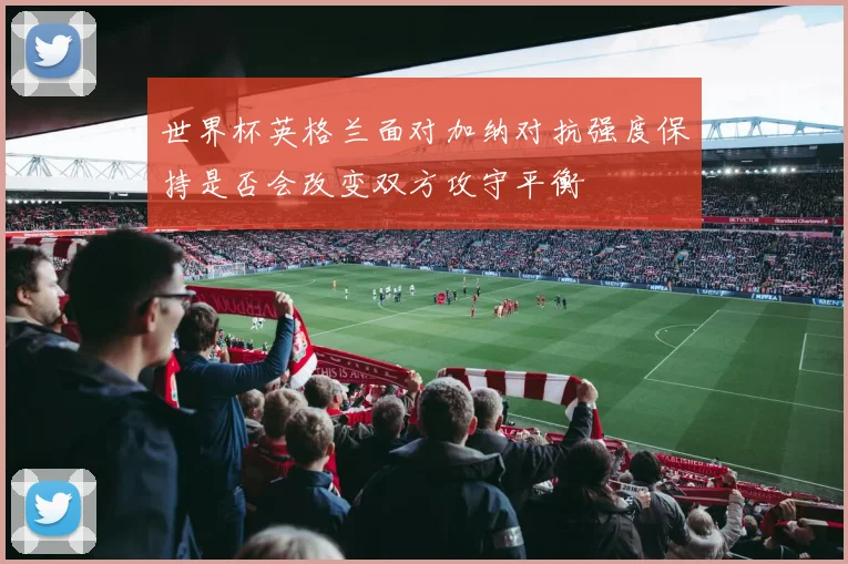 世界杯英格兰面对加纳对抗强度保持是否会改变双方攻守平衡