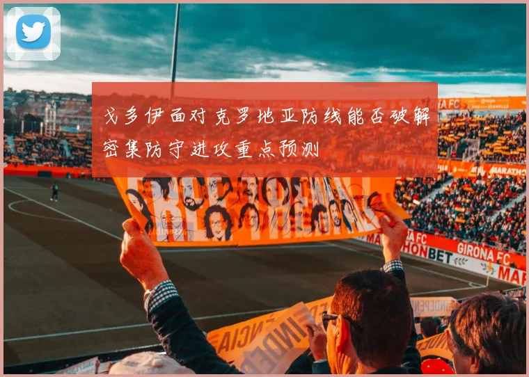 戈多伊面对克罗地亚防线能否破解密集防守进攻重点预测