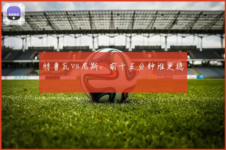 特鲁瓦vs尼斯，前十五分钟谁更稳