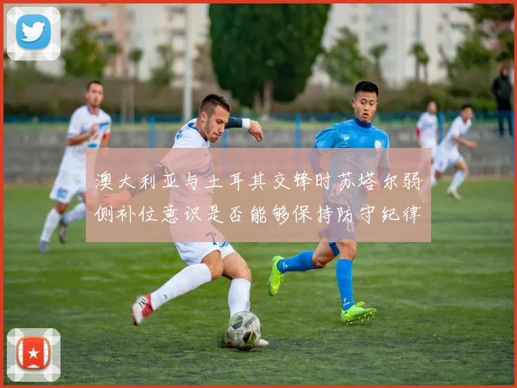 澳大利亚与土耳其交锋时苏塔尔弱侧补位意识是否能够保持防守纪律