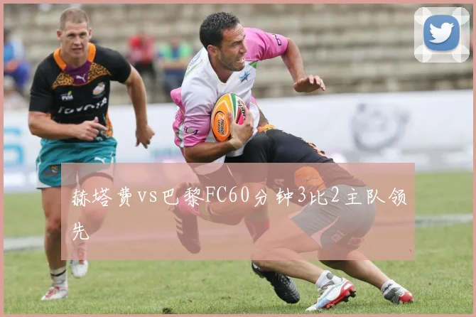 赫塔费vs巴黎FC60分钟3比2主队领先