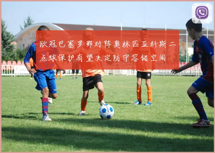 欧冠巴塞罗那对阵奥林匹亚科斯二点球保护有望决定防守容错空间