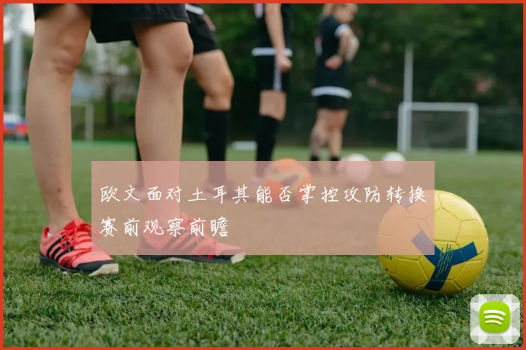 欧文面对土耳其能否掌控攻防转换赛前观察前瞻