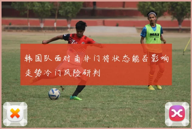 韩国队面对南非门将状态能否影响走势冷门风险研判