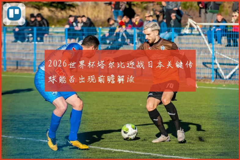 2026世界杯塔尔比迎战日本关键传球能否出现前瞻解读