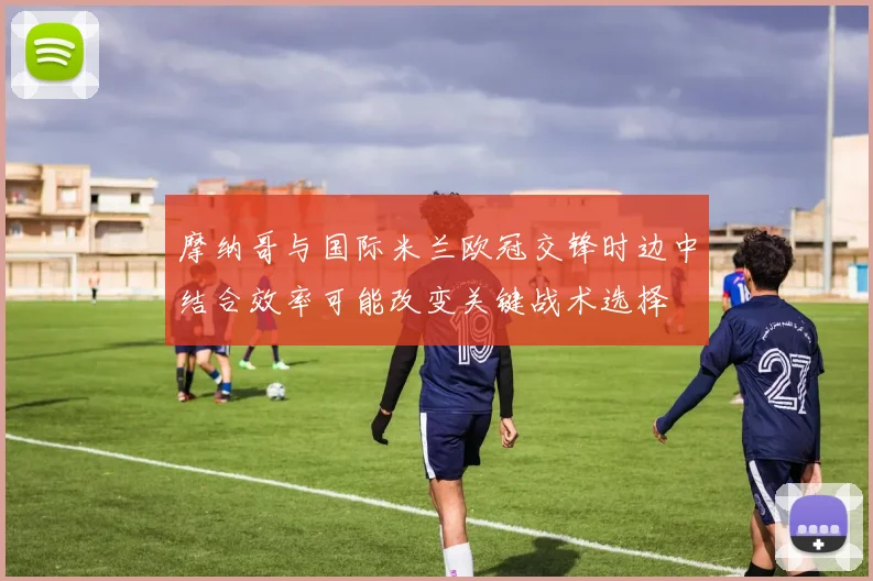 摩纳哥与国际米兰欧冠交锋时边中结合效率可能改变关键战术选择