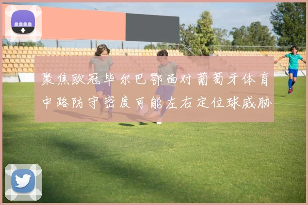 聚焦欧冠毕尔巴鄂面对葡萄牙体育中路防守密度可能左右定位球威胁