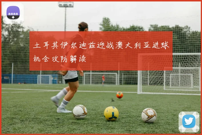 土耳其伊尔迪兹迎战澳大利亚进球机会攻防解读