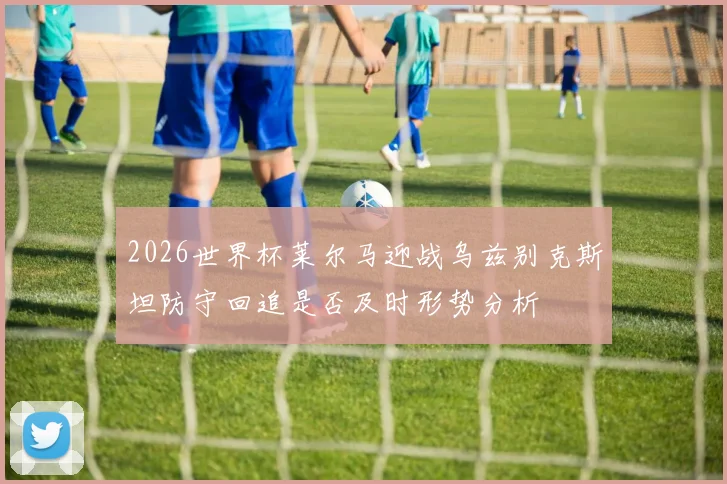 2026世界杯莱尔马迎战乌兹别克斯坦防守回追是否及时形势分析
