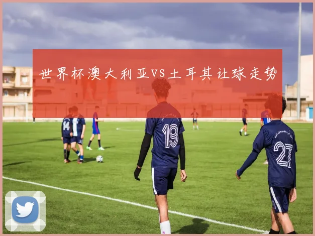 世界杯澳大利亚vs土耳其让球走势