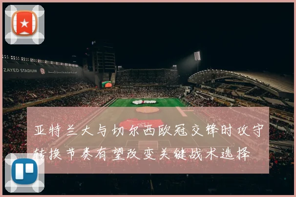 亚特兰大与切尔西欧冠交锋时攻守转换节奏有望改变关键战术选择