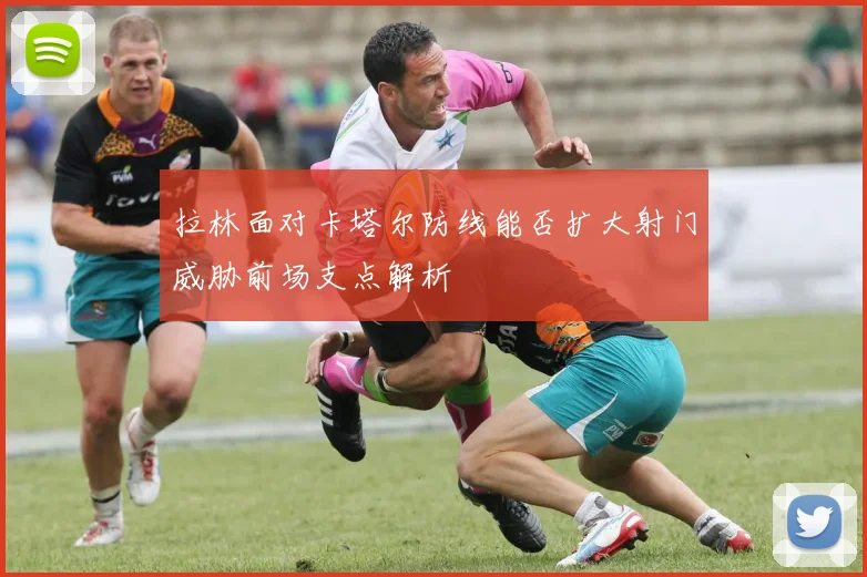 拉林面对卡塔尔防线能否扩大射门威胁前场支点解析