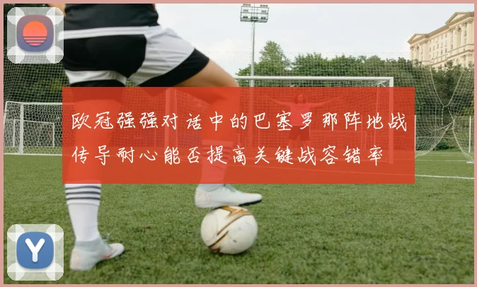 欧冠强强对话中的巴塞罗那阵地战传导耐心能否提高关键战容错率