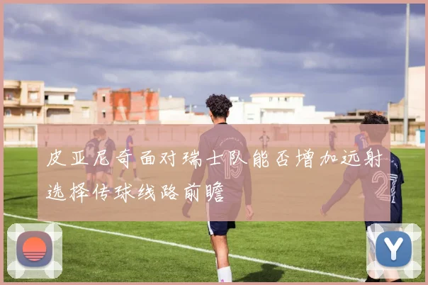 皮亚尼奇面对瑞士队能否增加远射选择传球线路前瞻