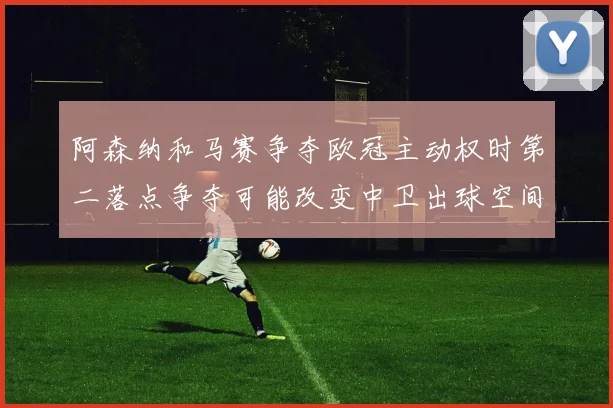 阿森纳和马赛争夺欧冠主动权时第二落点争夺可能改变中卫出球空间