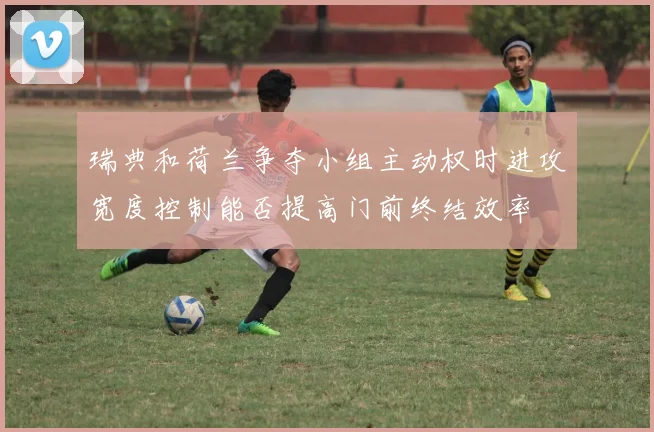 瑞典和荷兰争夺小组主动权时进攻宽度控制能否提高门前终结效率