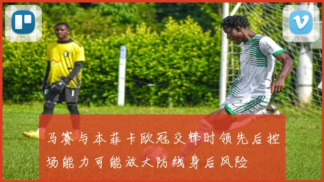 马赛与本菲卡欧冠交锋时领先后控场能力可能放大防线身后风险