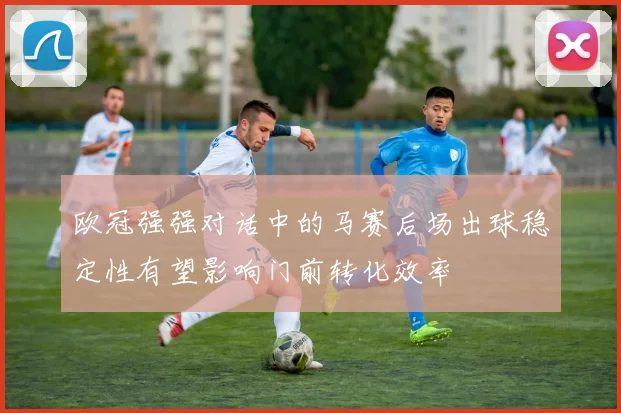 欧冠强强对话中的马赛后场出球稳定性有望影响门前转化效率
