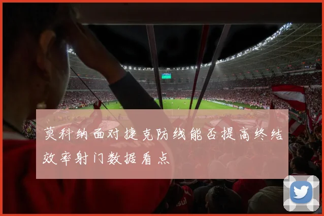 莫科纳面对捷克防线能否提高终结效率射门数据看点