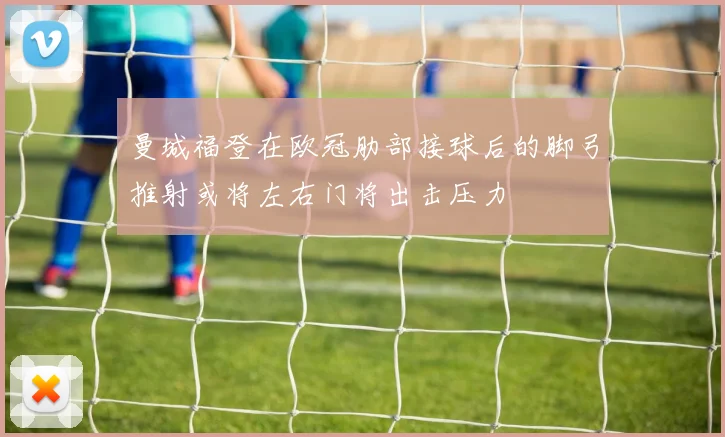曼城福登在欧冠肋部接球后的脚弓推射或将左右门将出击压力