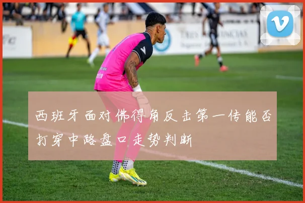 西班牙面对佛得角反击第一传能否打穿中路盘口走势判断