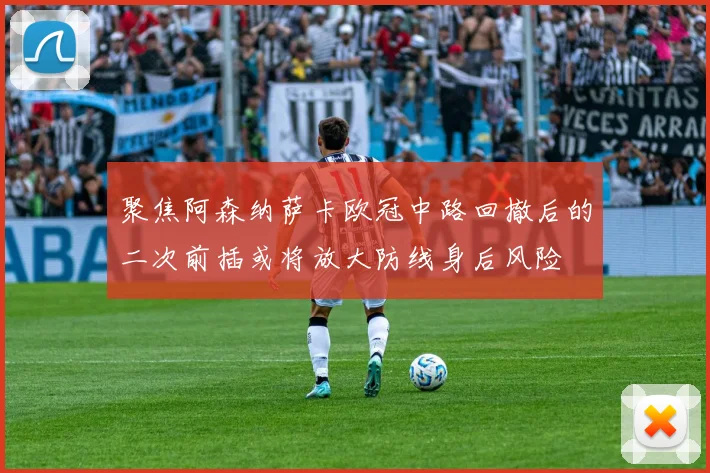 聚焦阿森纳萨卡欧冠中路回撤后的二次前插或将放大防线身后风险