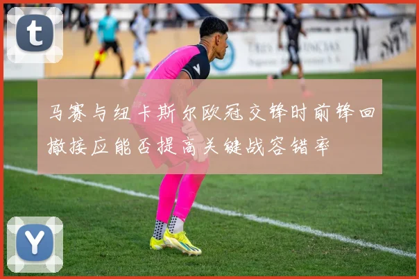马赛与纽卡斯尔欧冠交锋时前锋回撤接应能否提高关键战容错率