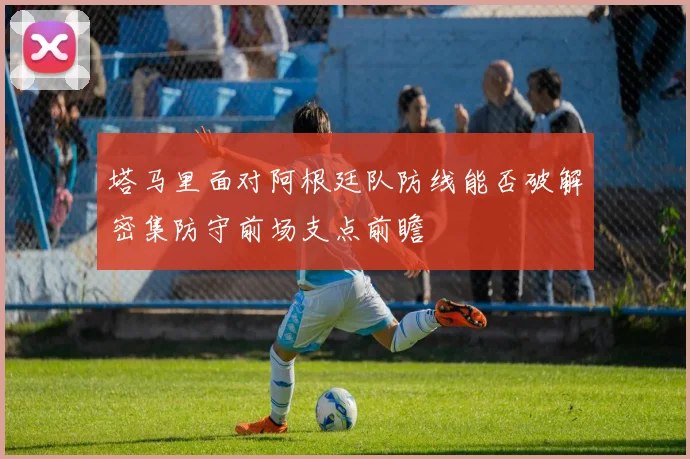 塔马里面对阿根廷队防线能否破解密集防守前场支点前瞻