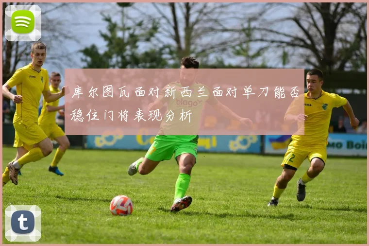 库尔图瓦面对新西兰面对单刀能否稳住门将表现分析