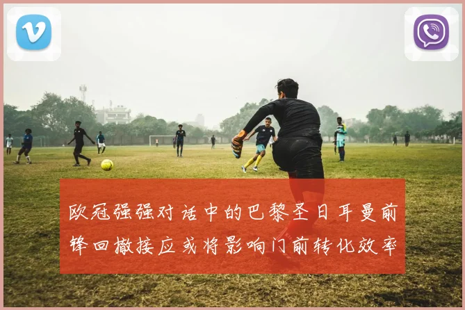 欧冠强强对话中的巴黎圣日耳曼前锋回撤接应或将影响门前转化效率