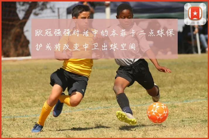 欧冠强强对话中的本菲卡二点球保护或将改变中卫出球空间