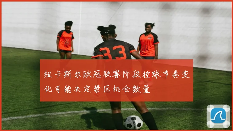 纽卡斯尔欧冠联赛阶段控球节奏变化可能决定禁区机会数量