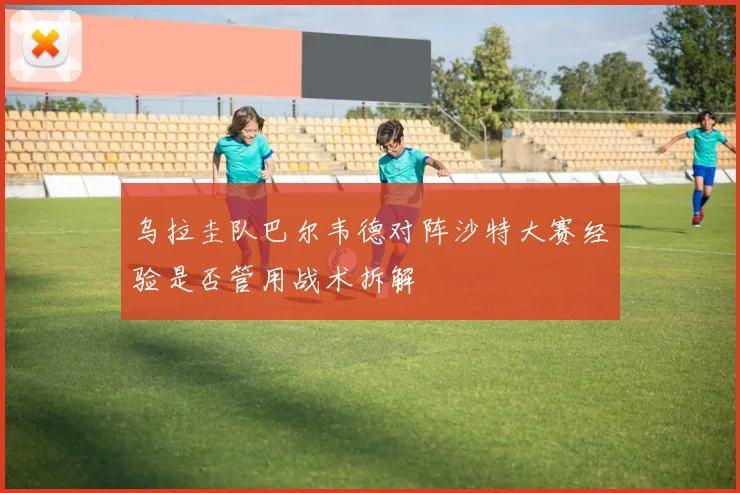 乌拉圭队巴尔韦德对阵沙特大赛经验是否管用战术拆解