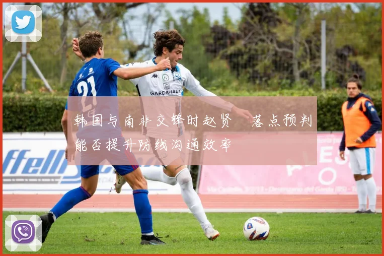 韩国与南非交锋时赵贤祐落点预判能否提升防线沟通效率