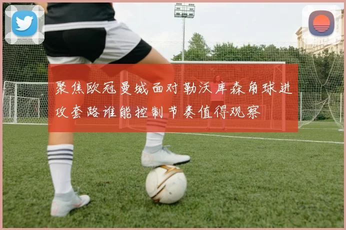 聚焦欧冠曼城面对勒沃库森角球进攻套路谁能控制节奏值得观察