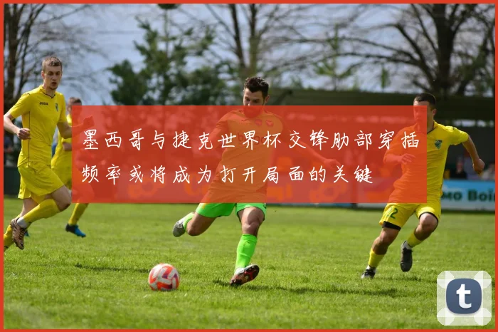墨西哥与捷克世界杯交锋肋部穿插频率或将成为打开局面的关键