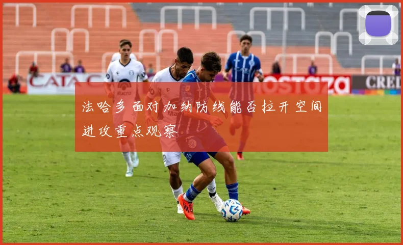 法哈多面对加纳防线能否拉开空间进攻重点观察