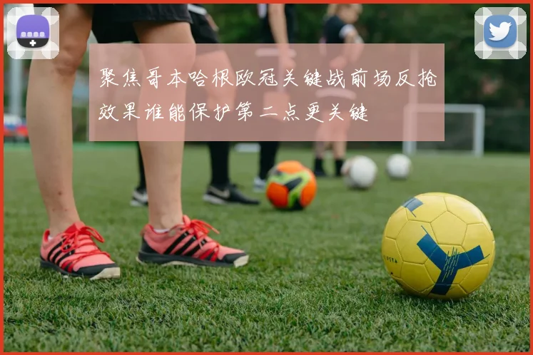 聚焦哥本哈根欧冠关键战前场反抢效果谁能保护第二点更关键