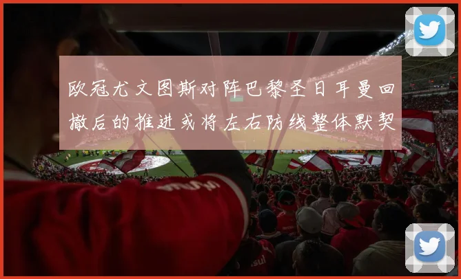 欧冠尤文图斯对阵巴黎圣日耳曼回撤后的推进或将左右防线整体默契
