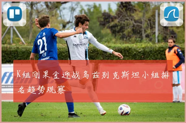 K组刚果金迎战乌兹别克斯坦小组排名趋势观察
